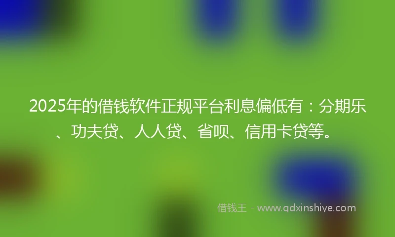 2025年的借钱软件正规平台利息偏低有：分期乐、功夫贷、人人贷、省呗、信用卡贷等。