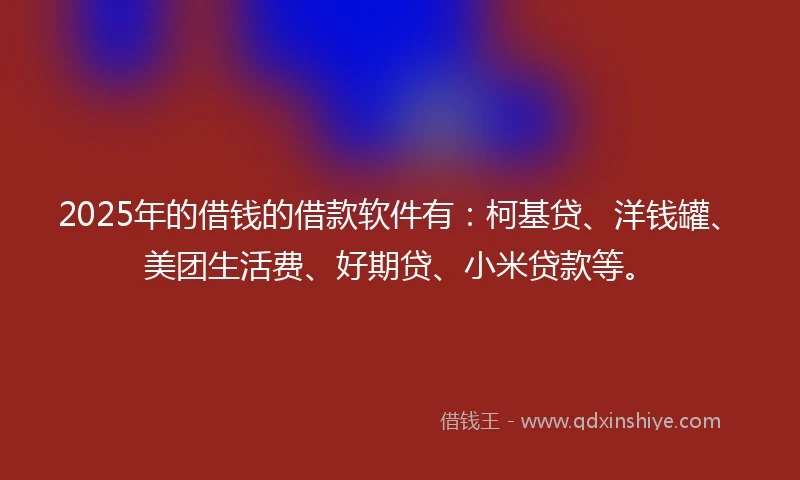 2025年的借钱的借款软件有：柯基贷、洋钱罐、美团生活费、好期贷、小米贷款等。