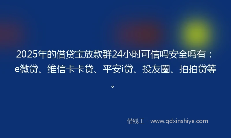 2025年的借贷宝放款群24小时可信吗安全吗有：e微贷、维信卡卡贷、平安i贷、投友圈、拍拍贷等。