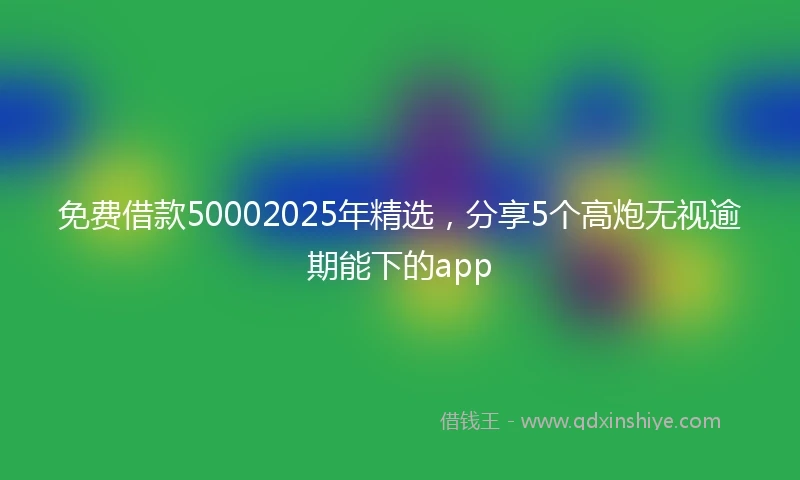 免费借款50002025年精选，分享5个高炮无视逾期能下的app