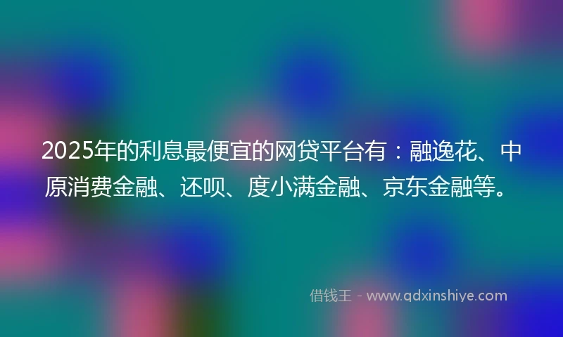 2025年的利息最便宜的网贷平台有：融逸花、中原消费金融、还呗、度小满金融、京东金融等。