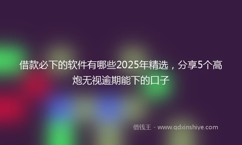 借款必下的软件有哪些2025年精选，分享5个高炮无视逾期能下的口子