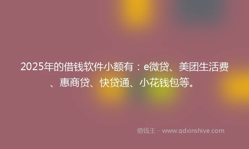 2025年的借钱软件小额有：e微贷、美团生活费、惠商贷、快贷通、小花钱包等。