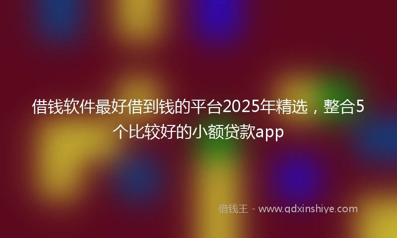 借钱软件最好借到钱的平台2025年精选，整合5个比较好的小额贷款app