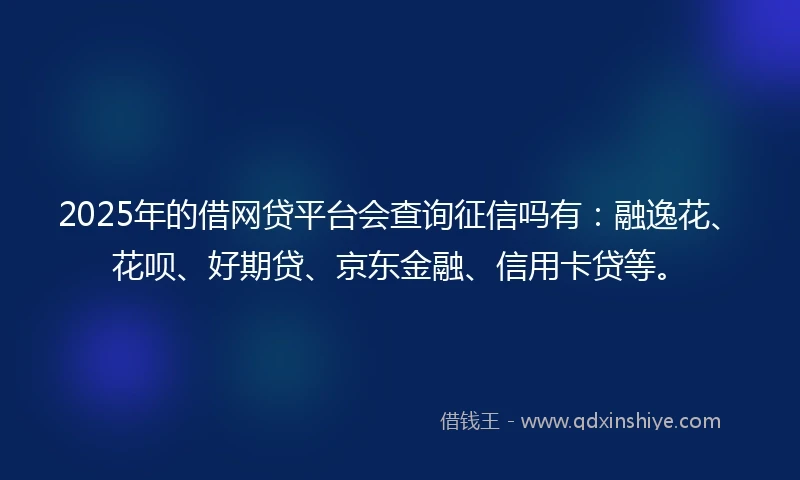 2025年的借网贷平台会查询征信吗有：融逸花、花呗、好期贷、京东金融、信用卡贷等。