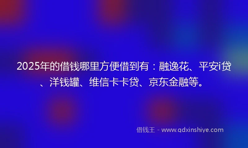 2025年的借钱哪里方便借到有：融逸花、平安i贷、洋钱罐、维信卡卡贷、京东金融等。