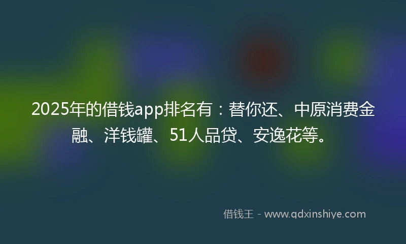 2025年的借钱app排名有：替你还、中原消费金融、洋钱罐、51人品贷、安逸花等。