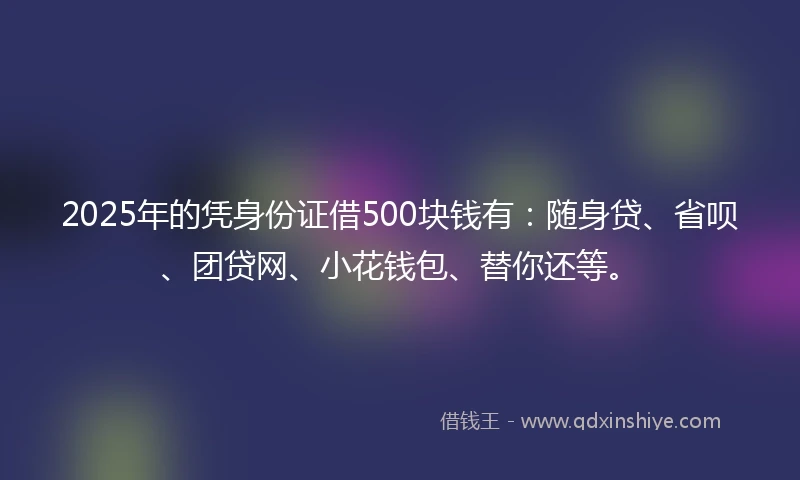 2025年的凭身份证借500块钱有：随身贷、省呗、团贷网、小花钱包、替你还等。