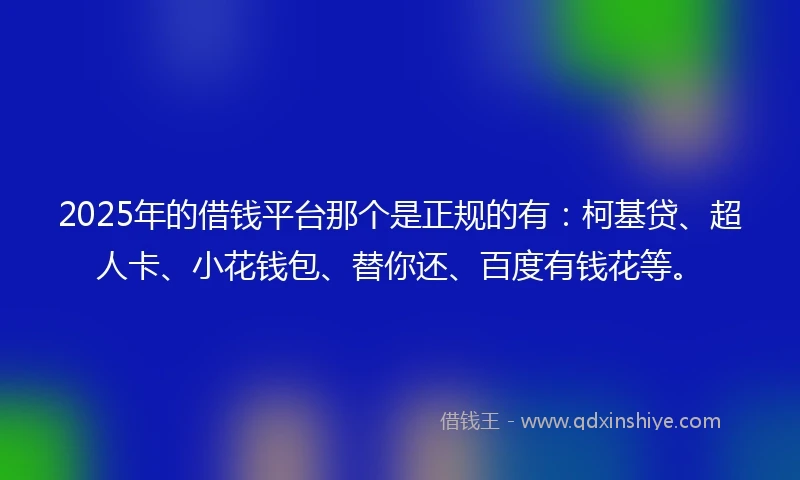 2025年的借钱平台那个是正规的有：柯基贷、超人卡、小花钱包、替你还、百度有钱花等。