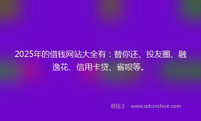 2025年的借钱网站大全有：替你还、投友圈、融逸花、信用卡贷、省呗等。