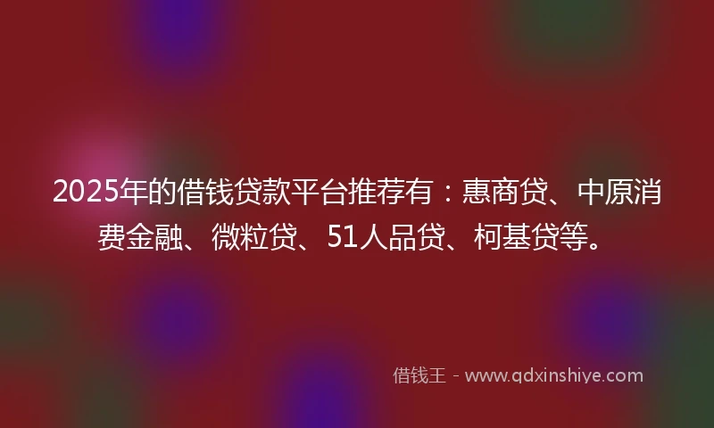 2025年的借钱贷款平台推荐有：惠商贷、中原消费金融、微粒贷、51人品贷、柯基贷等。