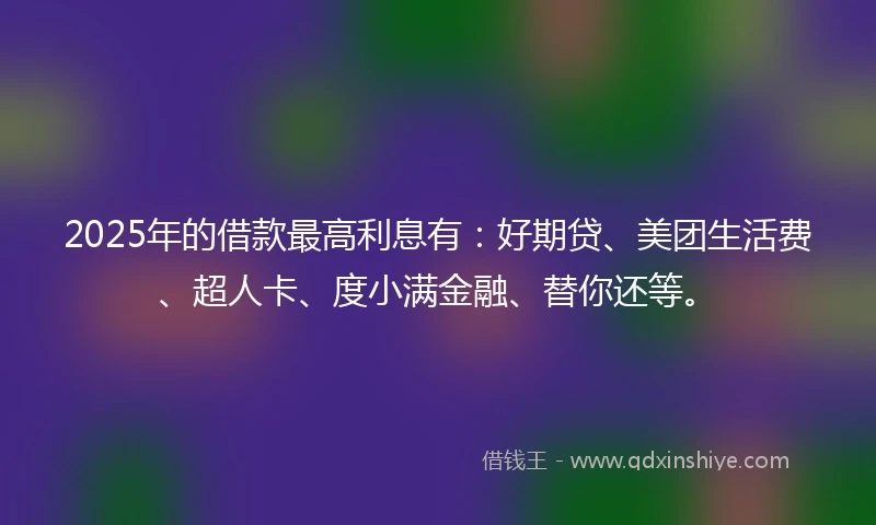 2025年的借款最高利息有：好期贷、美团生活费、超人卡、度小满金融、替你还等。
