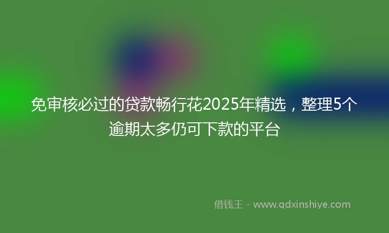 免审核必过的贷款畅行花2025年精选，整理5个逾期太多仍可下款的平台