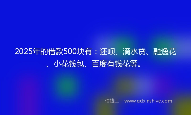2025年的借款500块有：还呗、滴水贷、融逸花、小花钱包、百度有钱花等。