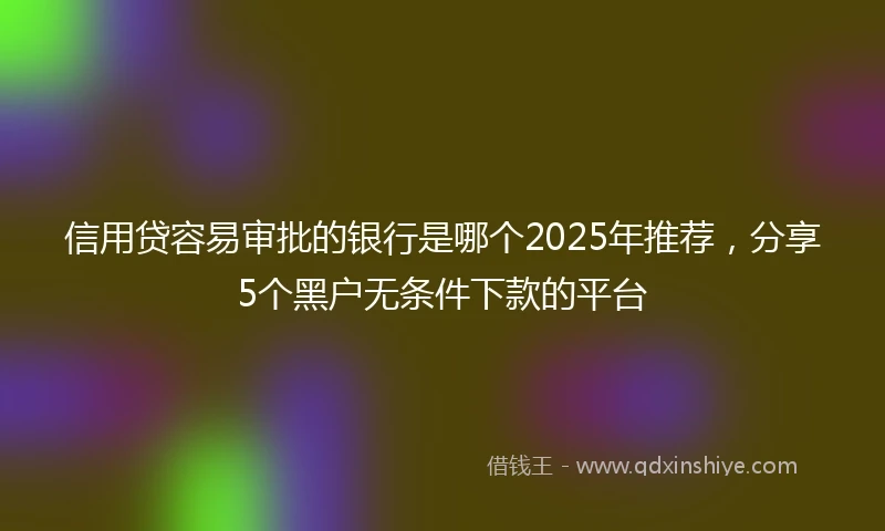 信用贷容易审批的银行是哪个2025年推荐，分享5个黑户无条件下款的平台