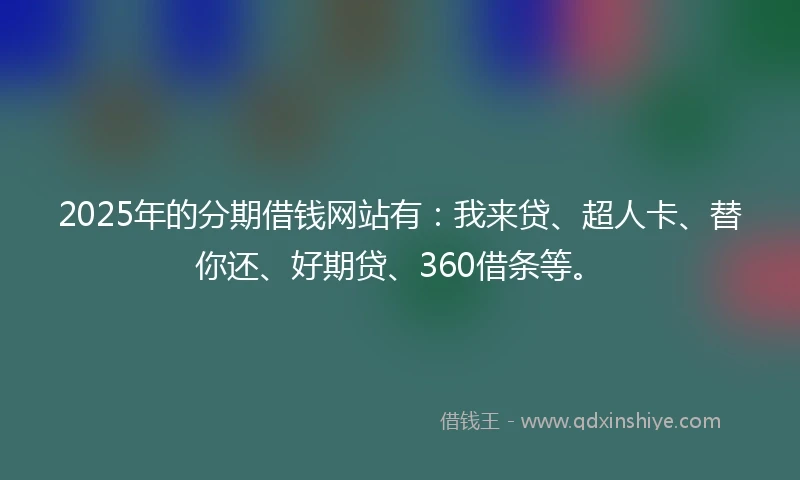 2025年的分期借钱网站有：我来贷、超人卡、替你还、好期贷、360借条等。