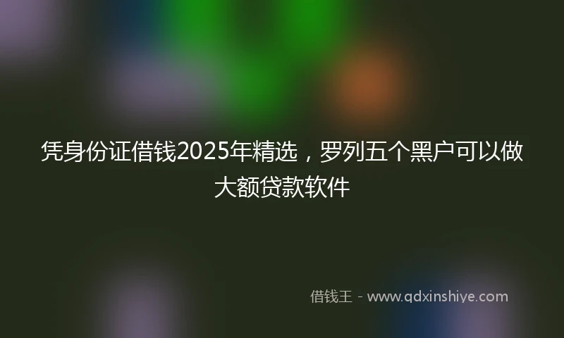 凭身份证借钱2025年精选，罗列五个黑户可以做大额贷款软件