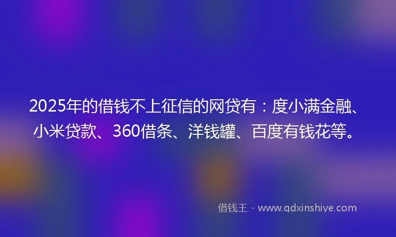 2025年的借钱不上征信的网贷有：度小满金融、小米贷款、360借条、洋钱罐、百度有钱花等。