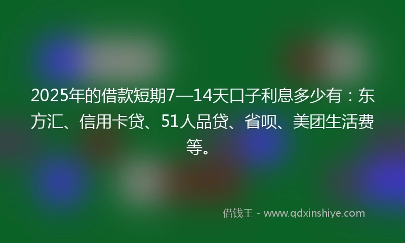 2025年的借款短期7—14天口子利息多少有：东方汇、信用卡贷、51人品贷、省呗、美团生活费等。