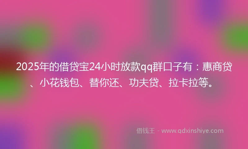 2025年的借贷宝24小时放款qq群口子有：惠商贷、小花钱包、替你还、功夫贷、拉卡拉等。