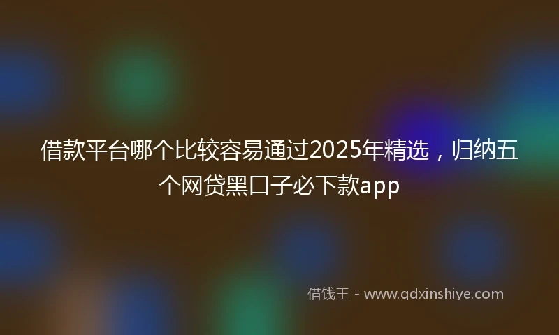 借款平台哪个比较容易通过2025年精选，归纳五个网贷黑口子必下款app