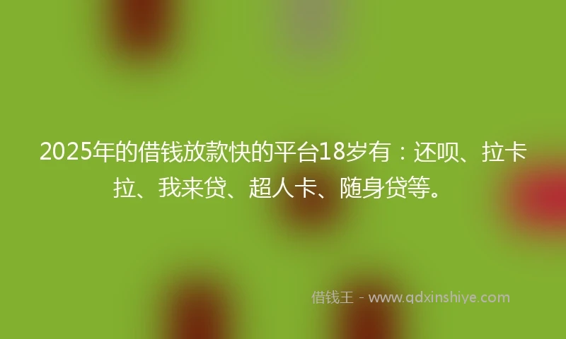 2025年的借钱放款快的平台18岁有：还呗、拉卡拉、我来贷、超人卡、随身贷等。