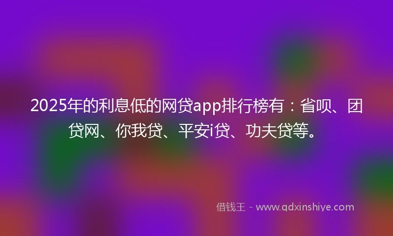 2025年的利息低的网贷app排行榜有：省呗、团贷网、你我贷、平安i贷、功夫贷等。