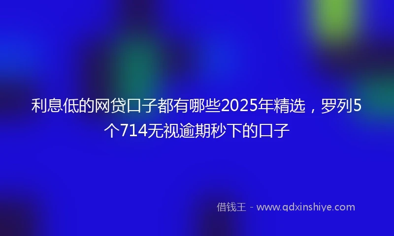 利息低的网贷口子都有哪些2025年精选，罗列5个714无视逾期秒下的口子