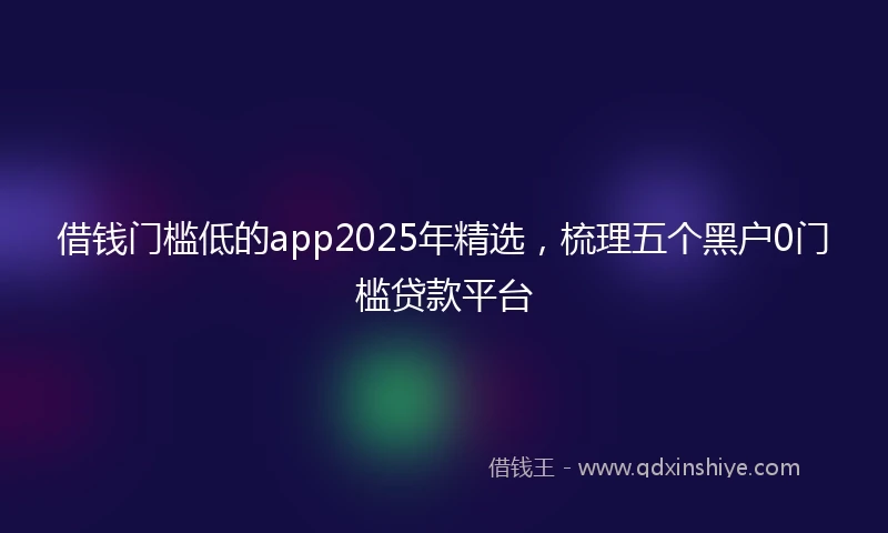 借钱门槛低的app2025年精选，梳理五个黑户0门槛贷款平台