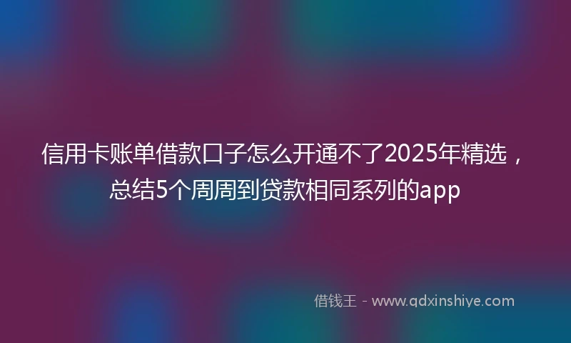 信用卡账单借款口子怎么开通不了2025年精选，总结5个周周到贷款相同系列的app