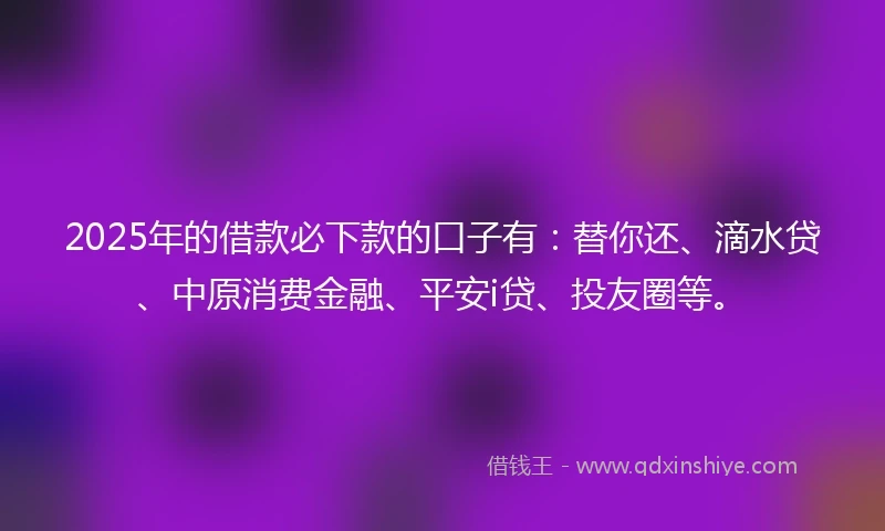 2025年的借款必下款的口子有：替你还、滴水贷、中原消费金融、平安i贷、投友圈等。