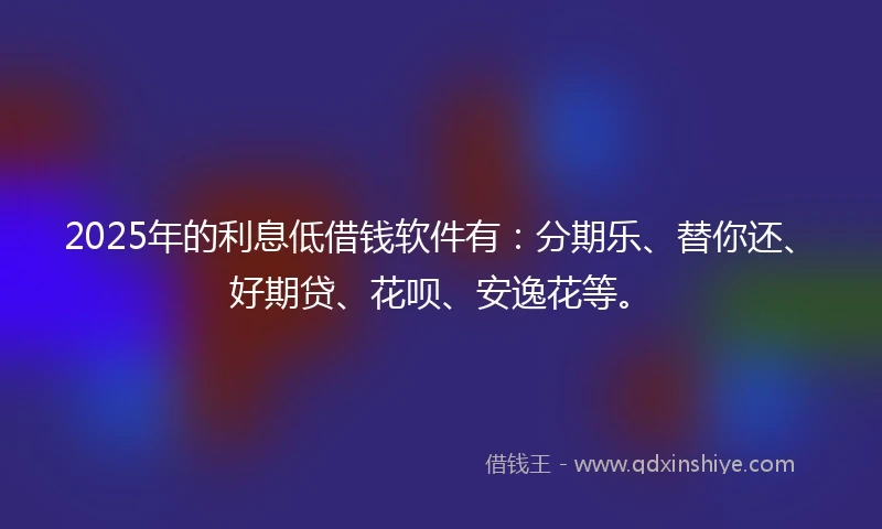 2025年的利息低借钱软件有：分期乐、替你还、好期贷、花呗、安逸花等。