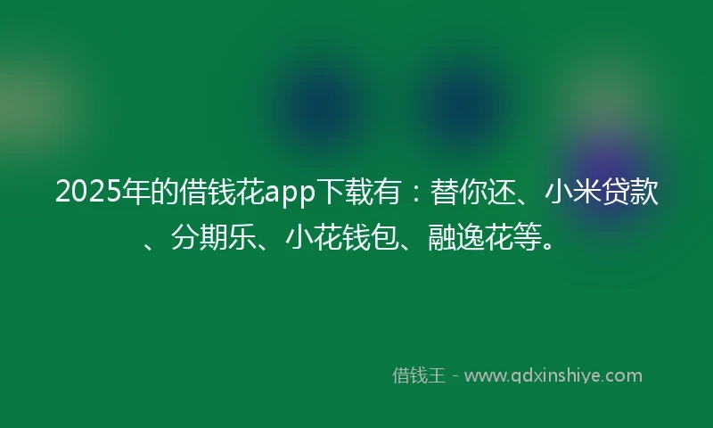 2025年的借钱花app下载有：替你还、小米贷款、分期乐、小花钱包、融逸花等。