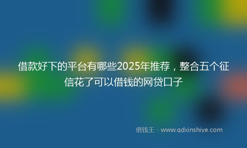 借款好下的平台有哪些2025年推荐，整合五个征信花了可以借钱的网贷口子