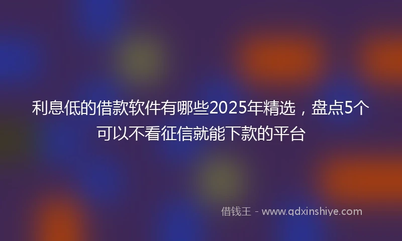 利息低的借款软件有哪些2025年精选，盘点5个可以不看征信就能下款的平台