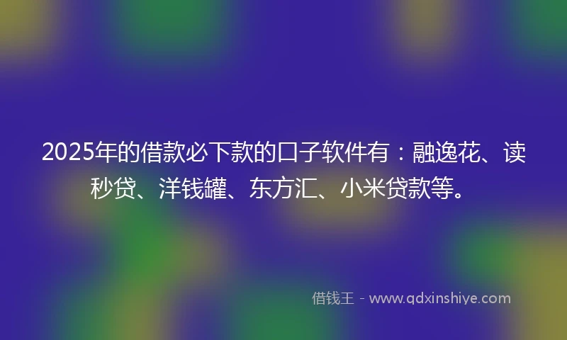 2025年的借款必下款的口子软件有：融逸花、读秒贷、洋钱罐、东方汇、小米贷款等。