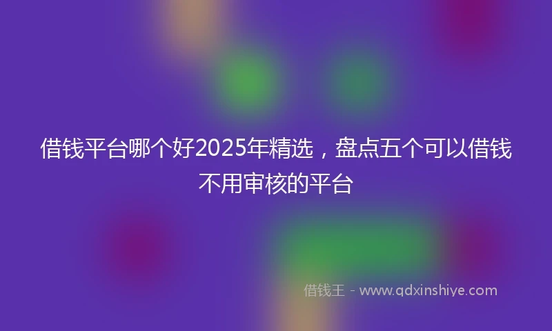 借钱平台哪个好2025年精选，盘点五个可以借钱不用审核的平台