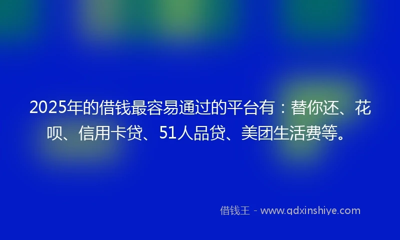 2025年的借钱最容易通过的平台有：替你还、花呗、信用卡贷、51人品贷、美团生活费等。