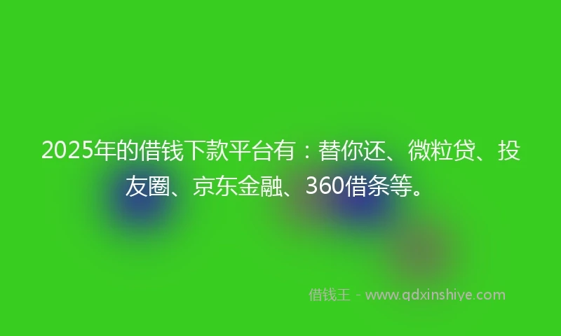 2025年的借钱下款平台有：替你还、微粒贷、投友圈、京东金融、360借条等。