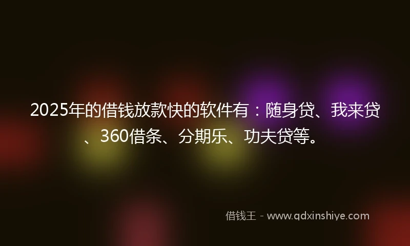 2025年的借钱放款快的软件有：随身贷、我来贷、360借条、分期乐、功夫贷等。