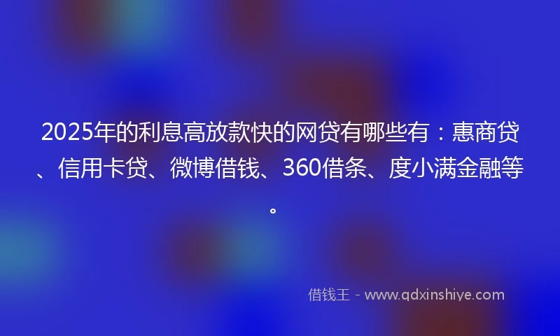 2025年的利息高放款快的网贷有哪些有：惠商贷、信用卡贷、微博借钱、360借条、度小满金融等。