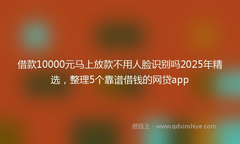 借款10000元马上放款不用人脸识别吗2025年精选，整理5个靠谱借钱的网贷app