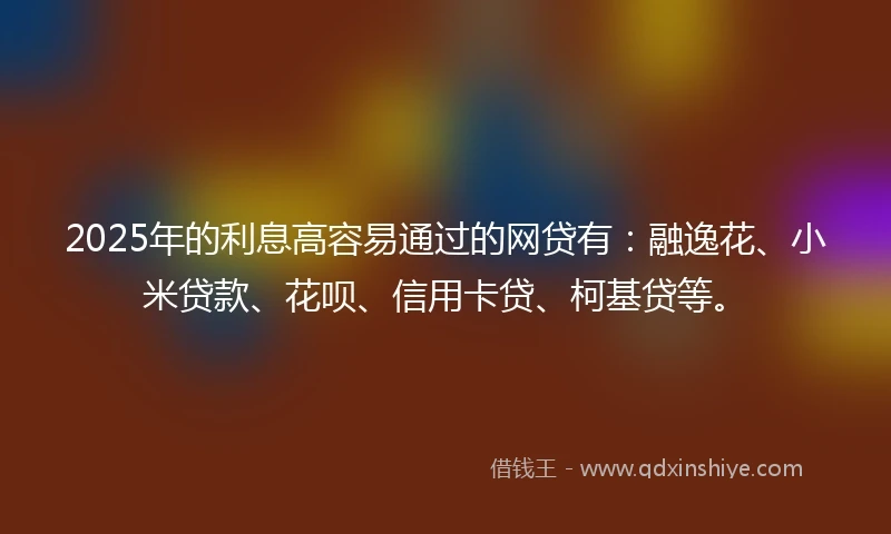 2025年的利息高容易通过的网贷有：融逸花、小米贷款、花呗、信用卡贷、柯基贷等。