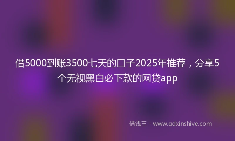 借5000到账3500七天的口子2025年推荐，分享5个无视黑白必下款的网贷app