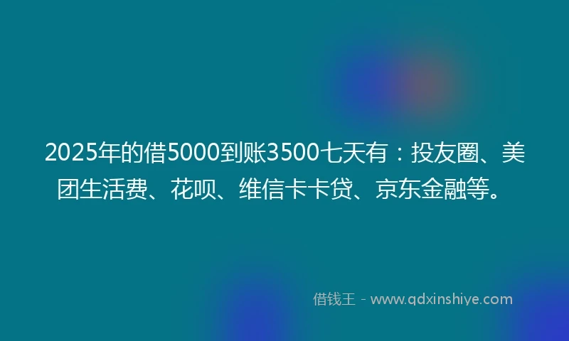2025年的借5000到账3500七天有:投友圈、美团生活费、花呗、维信卡卡贷、京东金融等。