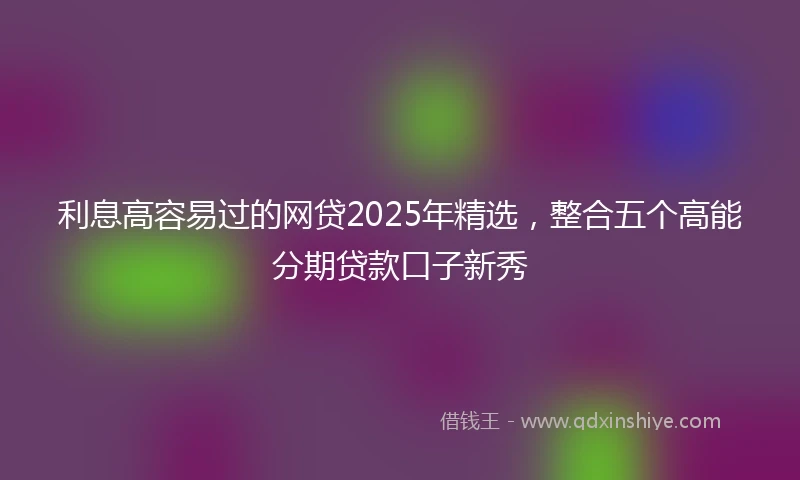 利息高容易过的网贷2025年精选，整合五个高能分期贷款口子新秀