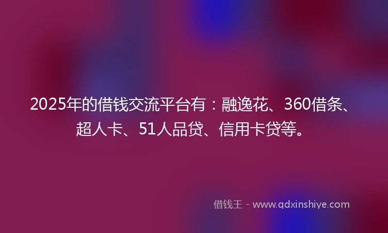 2025年的借钱交流平台有：融逸花、360借条、超人卡、51人品贷、信用卡贷等。