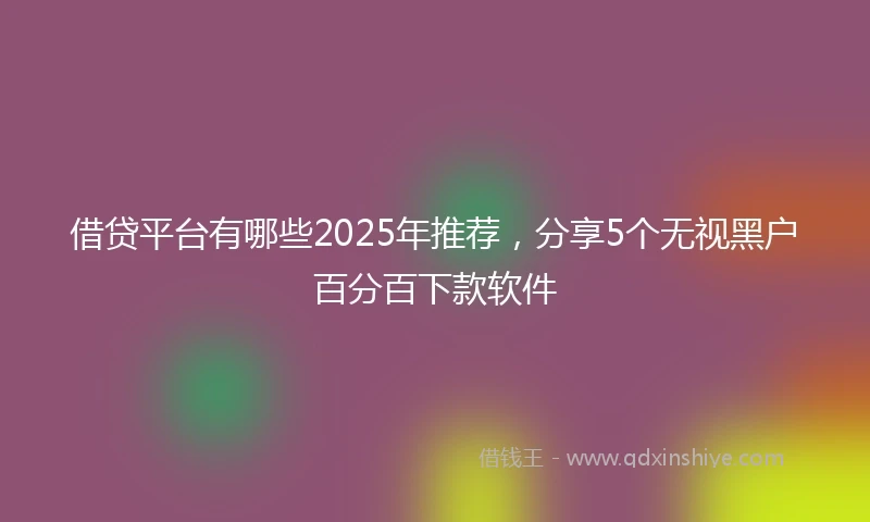 借贷平台有哪些2025年推荐，分享5个无视黑户百分百下款软件