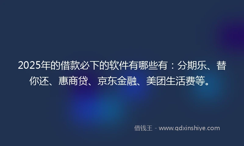 2025年的借款必下的软件有哪些有：分期乐、替你还、惠商贷、京东金融、美团生活费等。