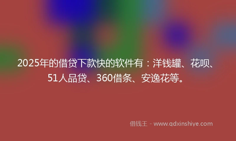 2025年的借贷下款快的软件有：洋钱罐、花呗、51人品贷、360借条、安逸花等。